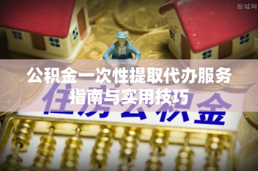 崇礼公积金一次性提取代办服务指南与实用技巧