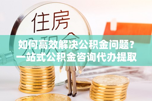 崇礼如何高效解决公积金问题？一站式公积金咨询代办提取服务全解析