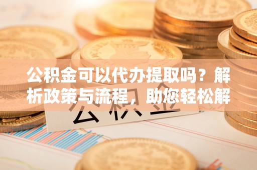 崇礼公积金可以代办提取吗？解析政策与流程，助您轻松解决疑问