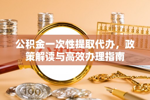 崇礼公积金一次性提取代办，政策解读与高效办理指南