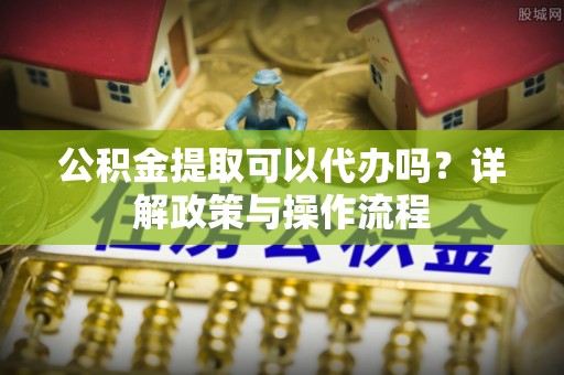 崇礼公积金提取可以代办吗？详解政策与操作流程