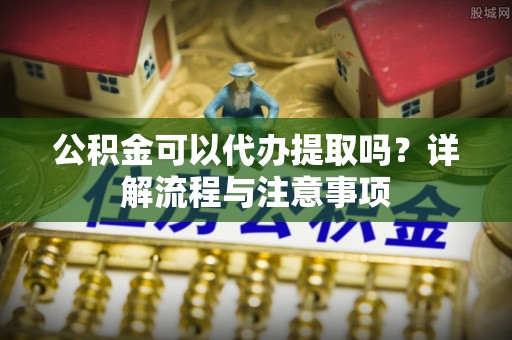 崇礼公积金可以代办提取吗？详解流程与注意事项