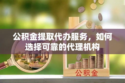崇礼公积金提取代办服务，如何选择可靠的代理机构