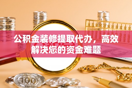 崇礼公积金装修提取代办，高效解决您的资金难题