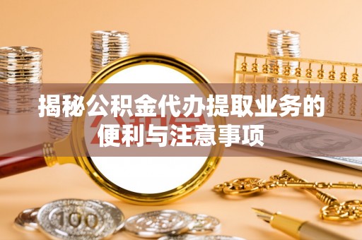 崇礼揭秘公积金代办提取业务的便利与注意事项