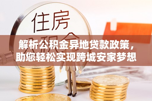崇礼解析公积金异地贷款政策，助您轻松实现跨城安家梦想