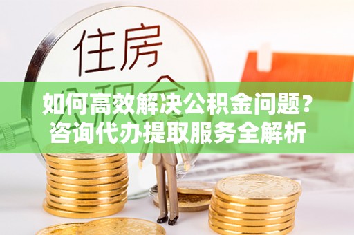 崇礼如何高效解决公积金问题？咨询代办提取服务全解析