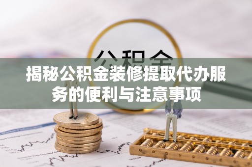 崇礼揭秘公积金装修提取代办服务的便利与注意事项