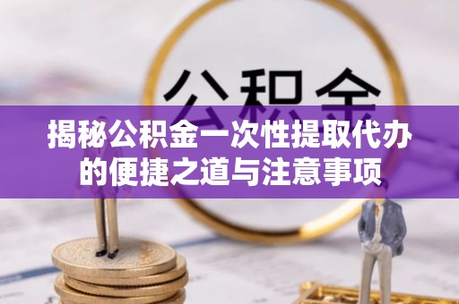崇礼揭秘公积金一次性提取代办的便捷之道与注意事项
