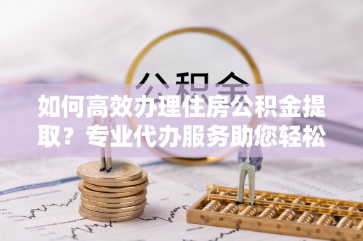 崇礼如何高效办理住房公积金提取？专业代办服务助您轻松解决难题