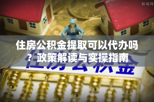 崇礼住房公积金提取可以代办吗？政策解读与实操指南