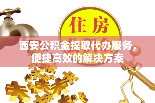 崇礼西安公积金提取代办服务，便捷高效的解决方案