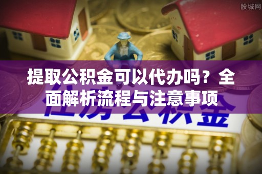 崇礼提取公积金可以代办吗？全面解析流程与注意事项