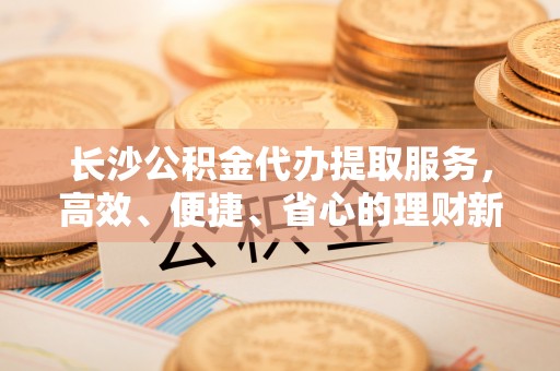 崇礼长沙公积金代办提取服务，高效、便捷、省心的理财新选择
