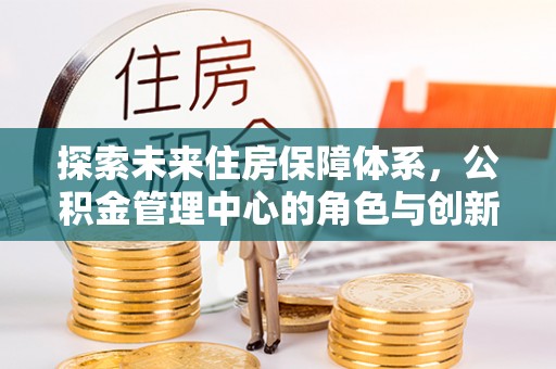 崇礼探索未来住房保障体系，公积金管理中心的角色与创新