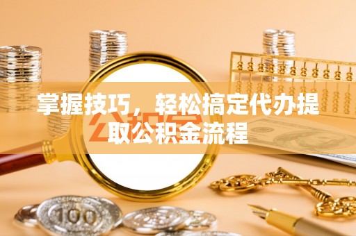 崇礼掌握技巧，轻松搞定代办提取公积金流程