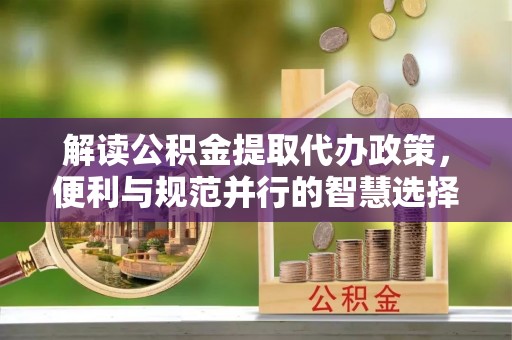 崇礼解读公积金提取代办政策，便利与规范并行的智慧选择