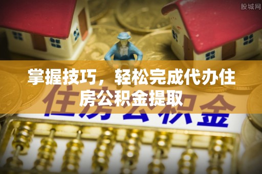 崇礼掌握技巧，轻松完成代办住房公积金提取