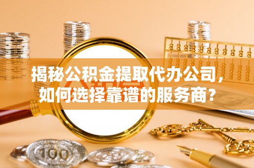 崇礼揭秘公积金提取代办公司，如何选择靠谱的服务商？