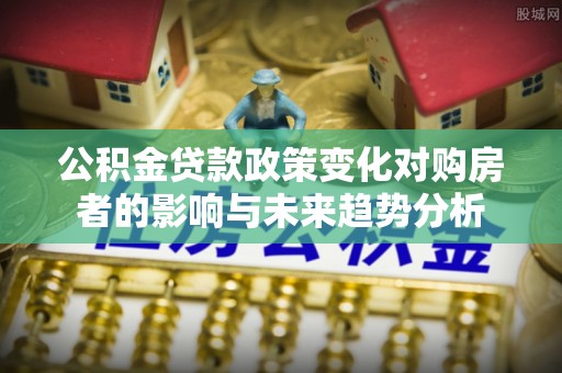 崇礼公积金贷款政策变化对购房者的影响与未来趋势分析
