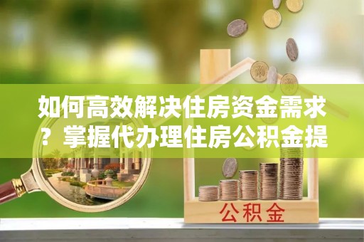 崇礼如何高效解决住房资金需求？掌握代办理住房公积金提取技巧是关键