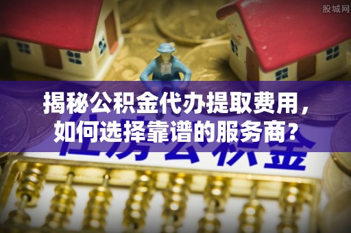 崇礼揭秘公积金代办提取费用，如何选择靠谱的服务商？