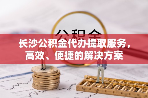 崇礼长沙公积金代办提取服务，高效、便捷的解决方案