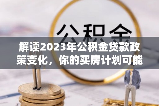 崇礼解读2023年公积金贷款政策变化，你的买房计划可能需要重新规划