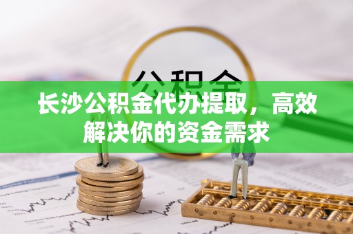 崇礼长沙公积金代办提取，高效解决你的资金需求