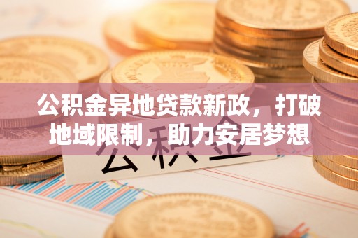 崇礼公积金异地贷款新政，打破地域限制，助力安居梦想