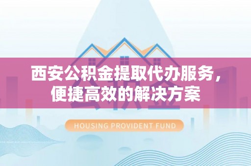 崇礼西安公积金提取代办服务，便捷高效的解决方案