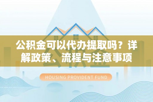 崇礼公积金可以代办提取吗？详解政策、流程与注意事项