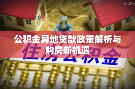 崇礼公积金异地贷款政策解析与购房新机遇