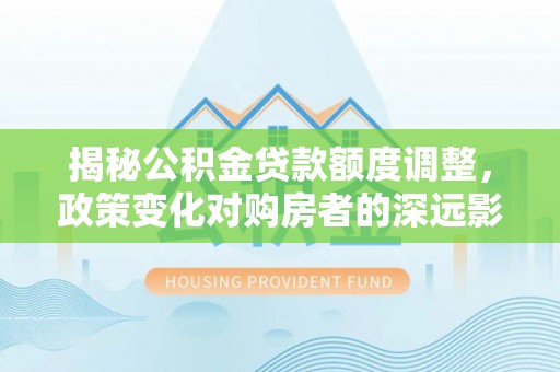 崇礼揭秘公积金贷款额度调整，政策变化对购房者的深远影响