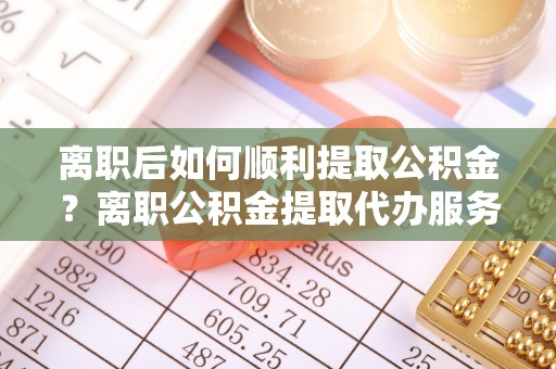 崇礼离职后如何顺利提取公积金？离职公积金提取代办服务全解析