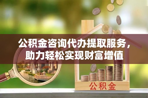 崇礼公积金咨询代办提取服务，助力轻松实现财富增值