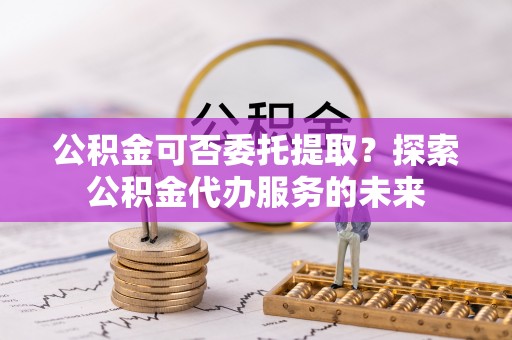 崇礼公积金可否委托提取？探索公积金代办服务的未来