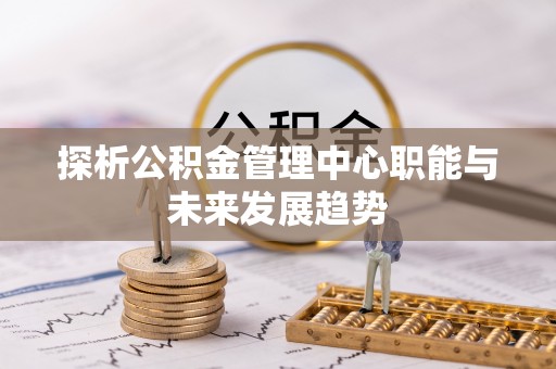 崇礼探析公积金管理中心职能与未来发展趋势