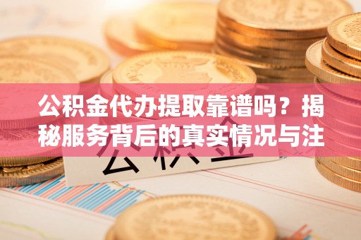 崇礼公积金代办提取靠谱吗？揭秘服务背后的真实情况与注意事项