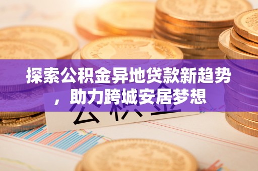 崇礼探索公积金异地贷款新趋势，助力跨城安居梦想