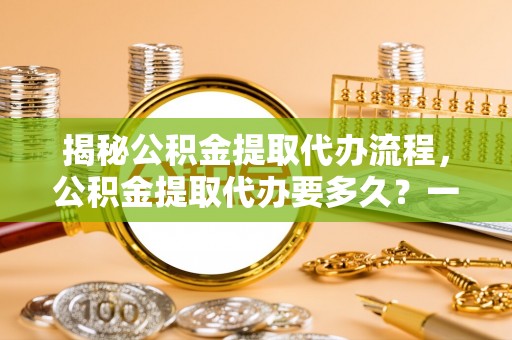 崇礼揭秘公积金提取代办流程，公积金提取代办要多久？一站式指南为你解答