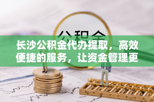 崇礼长沙公积金代办提取，高效便捷的服务，让资金管理更轻松