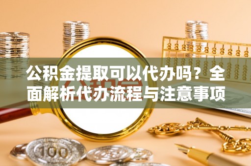 崇礼公积金提取可以代办吗？全面解析代办流程与注意事项