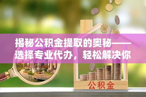 崇礼揭秘公积金提取的奥秘——选择专业代办，轻松解决你的难题