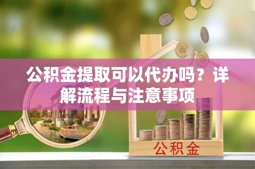 崇礼公积金提取可以代办吗？详解流程与注意事项