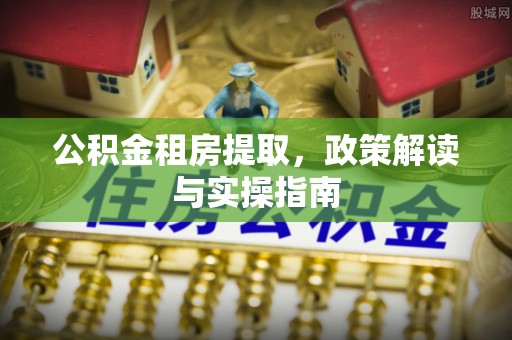 崇礼公积金租房提取，政策解读与实操指南