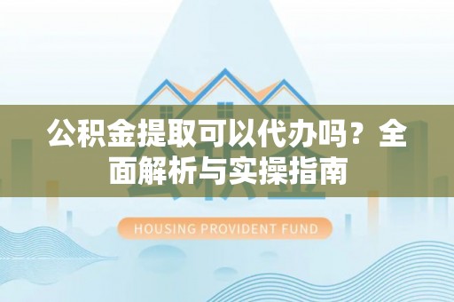 崇礼公积金提取可以代办吗？全面解析与实操指南